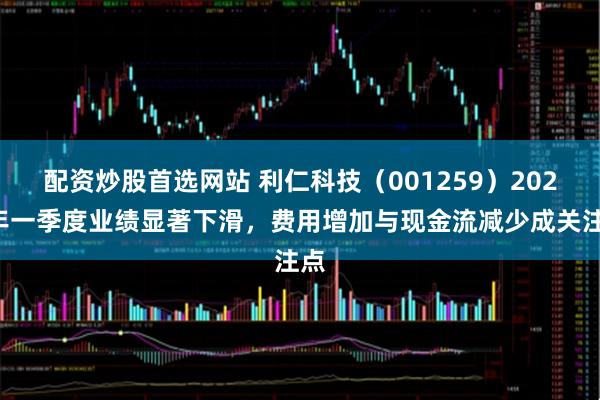 配资炒股首选网站 利仁科技（001259）2025年一季度业绩显著下滑，费用增加与现金流减少成关注点
