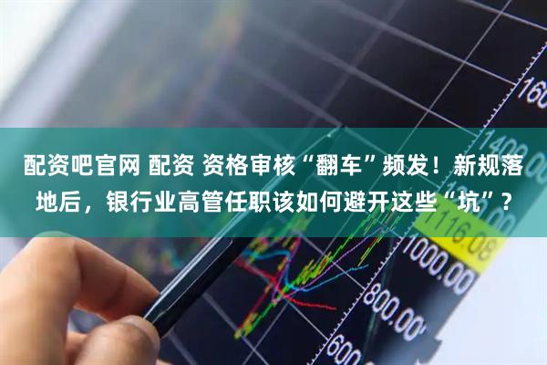 配资吧官网 配资 资格审核“翻车”频发！新规落地后，银行业高管任职该如何避开这些“坑”？