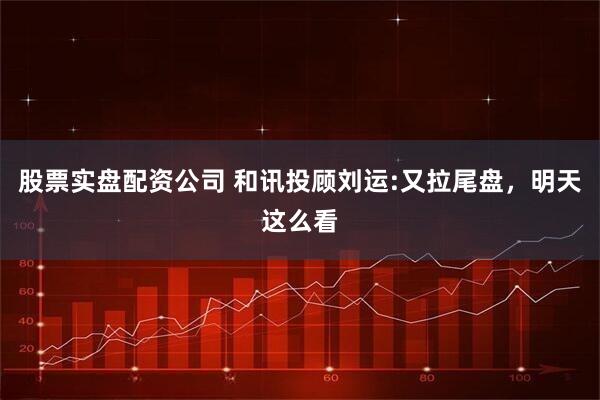 股票实盘配资公司 和讯投顾刘运:又拉尾盘，明天这么看
