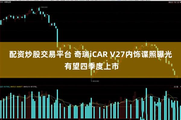 配资炒股交易平台 奇瑞iCAR V27内饰谍照曝光 有望四季度上市