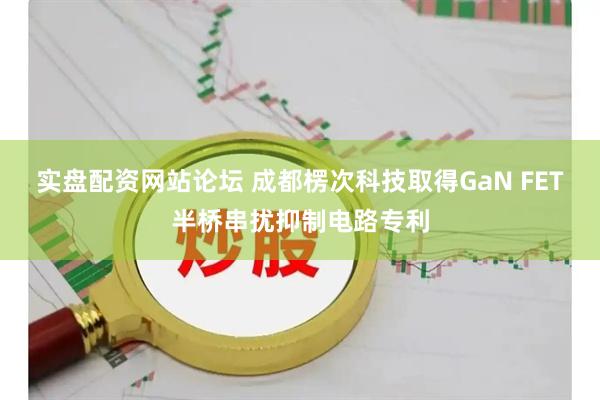 实盘配资网站论坛 成都楞次科技取得GaN FET半桥串扰抑制电路专利