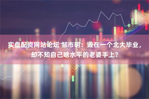 实盘配资网站论坛 邹市明：毁在一个北大毕业，却不知自己啥水平的老婆手上？