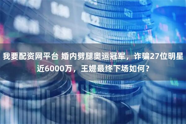 我要配资网平台 婚内劈腿奥运冠军，诈骗27位明星近6000万，王媞最终下场如何？