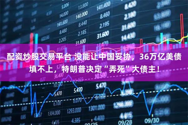 配资炒股交易平台 没能让中国妥协，36万亿美债填不上，特朗普决定“弄死”大债主！