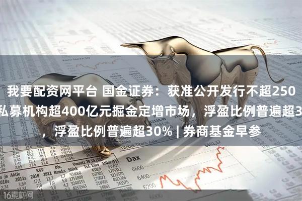我要配资网平台 国金证券：获准公开发行不超250亿元公司债券；公私募机构超400亿元掘金定增市场，浮盈比例普遍超30% | 券商基金早参