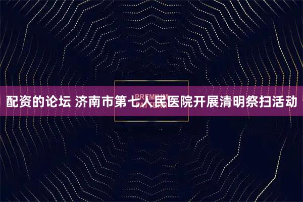 配资的论坛 济南市第七人民医院开展清明祭扫活动