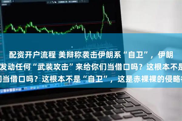 配资开户流程 美辩称袭击伊朗系“自卫”，伊朗外交部发言人：伊朗有发动任何“武装攻击”来给你们当借口吗？这根本不是“自卫”，这是赤裸裸的侵略行为