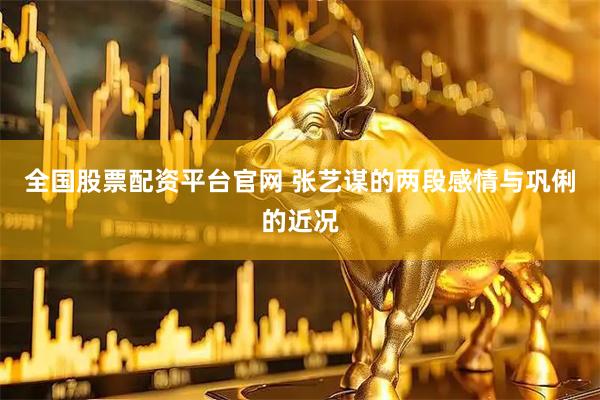 全国股票配资平台官网 张艺谋的两段感情与巩俐的近况