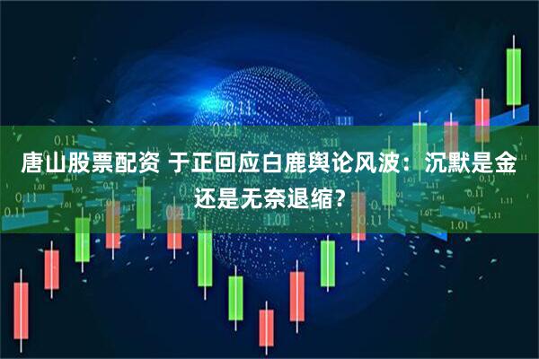 唐山股票配资 于正回应白鹿舆论风波：沉默是金还是无奈退缩？