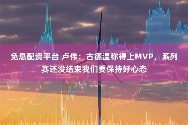 免息配资平台 卢伟：古德温称得上MVP，系列赛还没结束我们要保持好心态