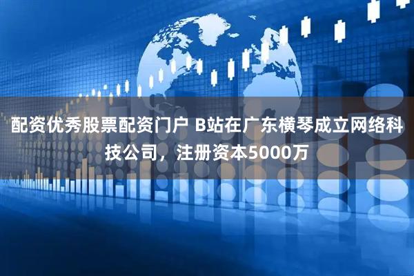 配资优秀股票配资门户 B站在广东横琴成立网络科技公司，注册资本5000万