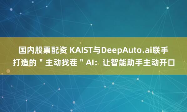 国内股票配资 KAIST与DeepAuto.ai联手打造的＂主动找茬＂AI：让智能助手主动开口