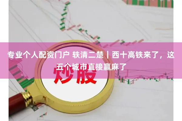 专业个人配资门户 轶清二楚｜西十高铁来了，这五个城市直接赢麻了