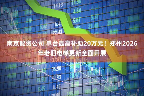 南京配资公司 单台最高补助20万元！郑州2026年老旧电梯更新全面开展