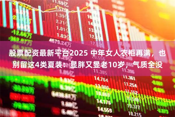 股票配资最新平台2025 中年女人衣柜再满，也别留这4类夏装：显胖又显老10岁，气质全没
