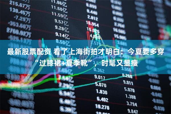 最新股票配资 看了上海街拍才明白：今夏要多穿“过膝裙+夏季靴”，时髦又显瘦