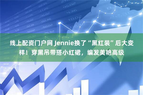 线上配资门户网 Jennie换了“黑红装”后大变样!穿黑吊带搭小红裙,编发美艳高级