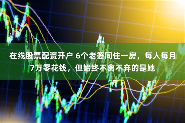 在线股票配资开户 6个老婆同住一房，每人每月7万零花钱，但始终不离不弃的是她