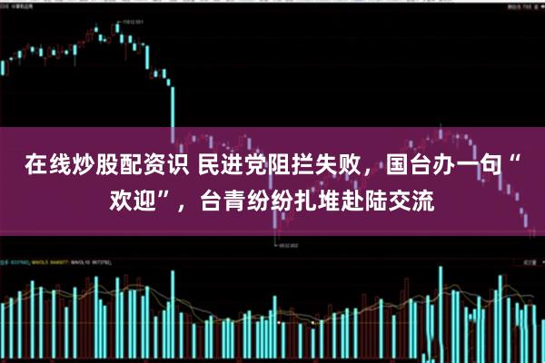 在线炒股配资识 民进党阻拦失败，国台办一句“欢迎”，台青纷纷扎堆赴陆交流