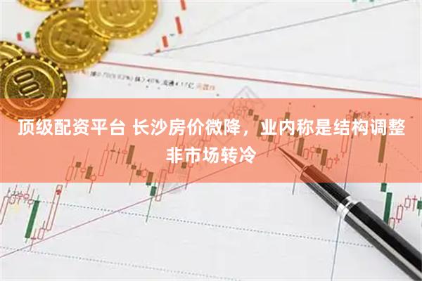 顶级配资平台 长沙房价微降，业内称是结构调整非市场转冷