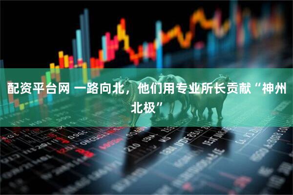 配资平台网 一路向北，他们用专业所长贡献“神州北极”
