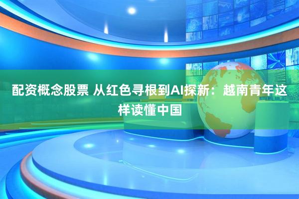 配资概念股票 从红色寻根到AI探新：越南青年这样读懂中国