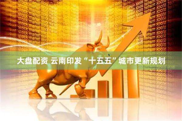 大盘配资 云南印发“十五五”城市更新规划