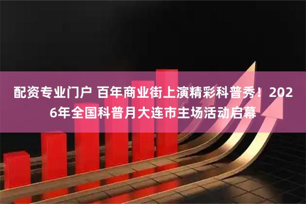 配资专业门户 百年商业街上演精彩科普秀！2026年全国科普月大连市主场活动启幕