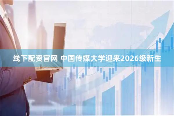 线下配资官网 中国传媒大学迎来2026级新生