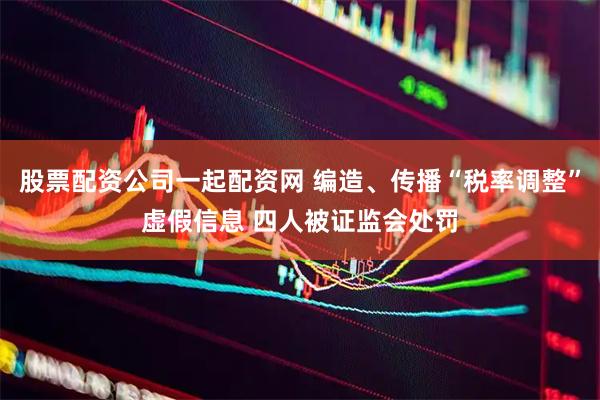 股票配资公司一起配资网 编造、传播“税率调整”虚假信息 四人被证监会处罚