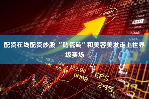 配资在线配资炒股 “贴瓷砖”和美容美发走上世界级赛场