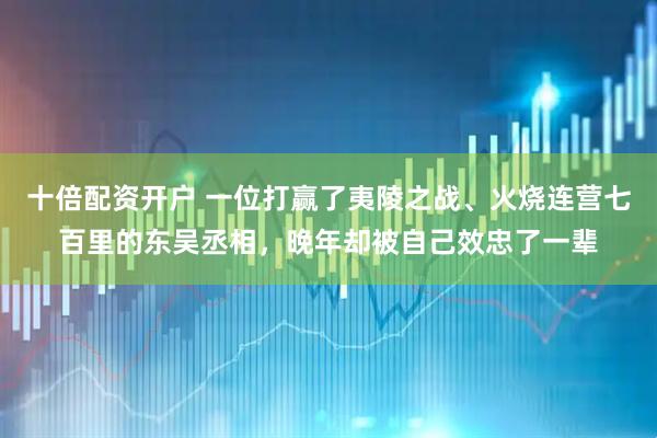 十倍配资开户 一位打赢了夷陵之战、火烧连营七百里的东吴丞相，晚年却被自己效忠了一辈