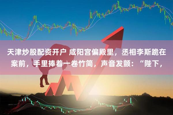 天津炒股配资开户 咸阳宫偏殿里，丞相李斯跪在案前，手里捧着一卷竹简，声音发颤：“陛下，